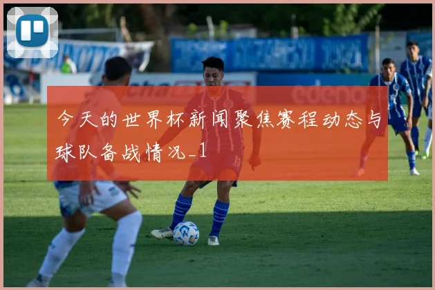 今天的世界杯新闻聚焦赛程动态与球队备战情况_1