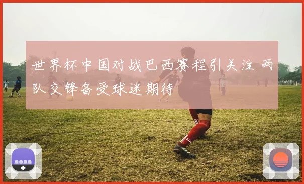 世界杯中国对战巴西赛程引关注 两队交锋备受球迷期待