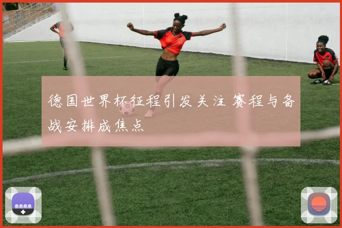 德国世界杯征程引发关注 赛程与备战安排成焦点
