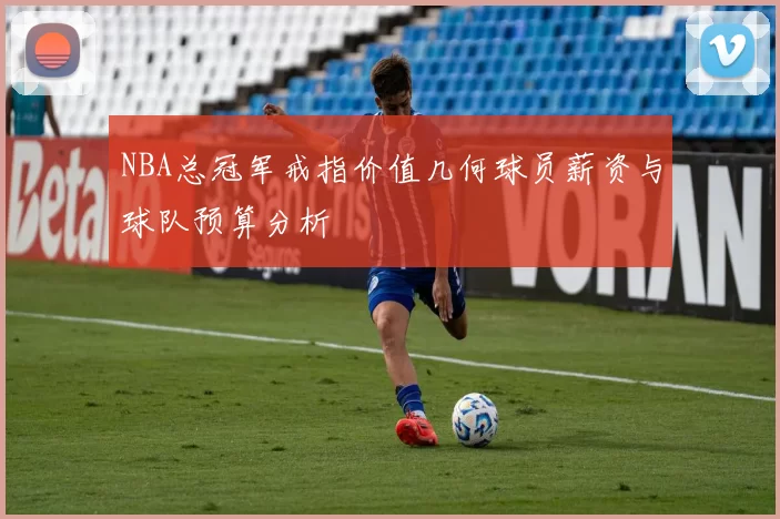 NBA总冠军戒指价值几何球员薪资与球队预算分析