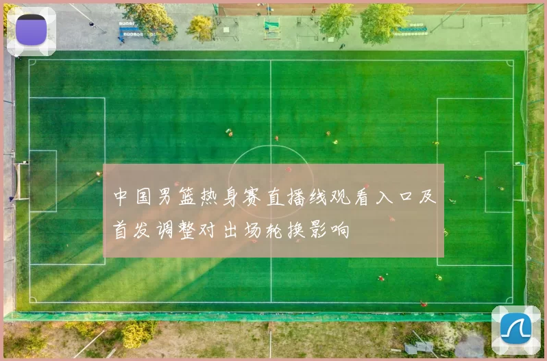中国男篮热身赛直播线观看入口及首发调整对出场轮换影响