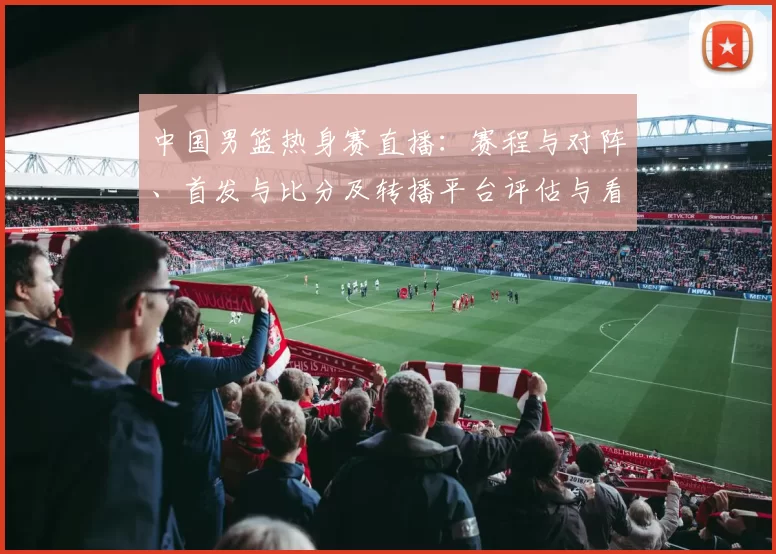 中国男篮热身赛直播：赛程与对阵、首发与比分及转播平台评估与看点