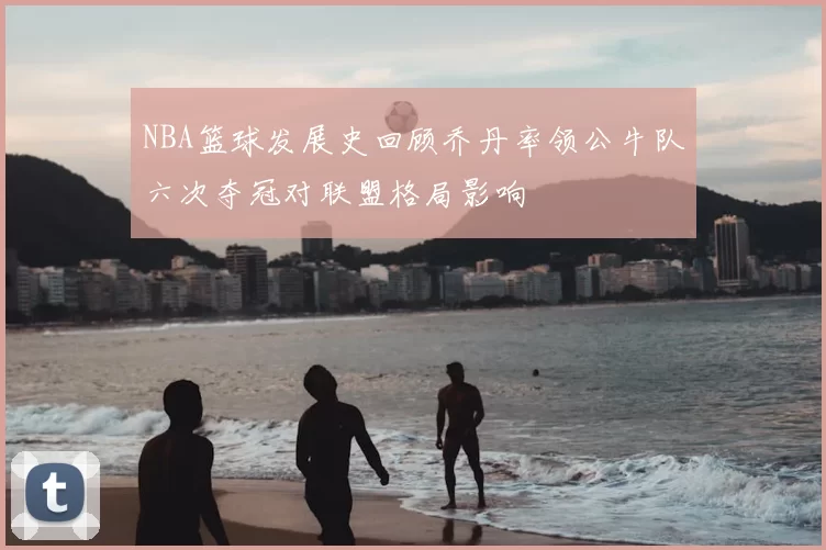 NBA篮球发展史回顾乔丹率领公牛队六次夺冠对联盟格局影响