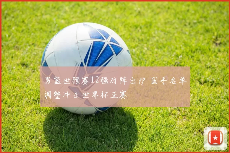 男篮世预赛12强对阵出炉 国手名单调整冲击世界杯正赛
