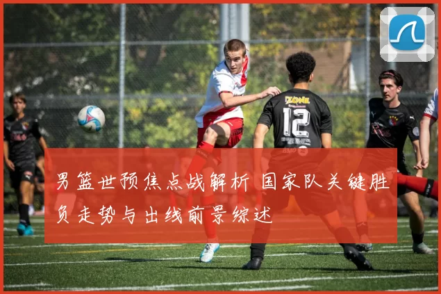 男篮世预焦点战解析 国家队关键胜负走势与出线前景综述