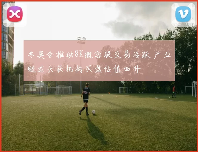 冬奥会推动8K概念股交易活跃 产业链龙头获机构买盘估值回升