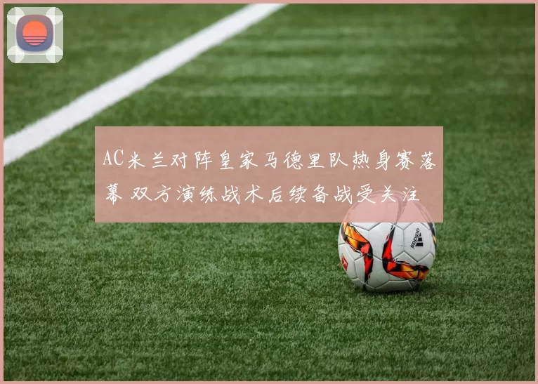 AC米兰对阵皇家马德里队热身赛落幕 双方演练战术后续备战受关注