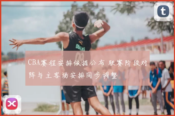 CBA赛程安排依据公布 联赛阶段对阵与主客场安排同步调整