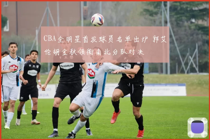 CBA全明星首发球员名单出炉 郭艾伦胡金秋领衔南北分队对决