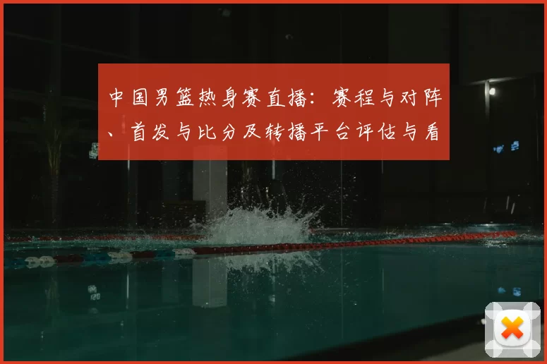 中国男篮热身赛直播：赛程与对阵、首发与比分及转播平台评估与看点