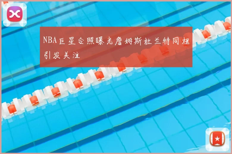 NBA巨星合照曝光詹姆斯杜兰特同框引发关注