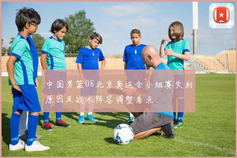 中国男篮08北京奥运会小组赛失利原因及战术阵容调整看点