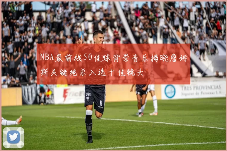 NBA最前线50佳球背景音乐揭晓詹姆斯关键绝杀入选十佳镜头