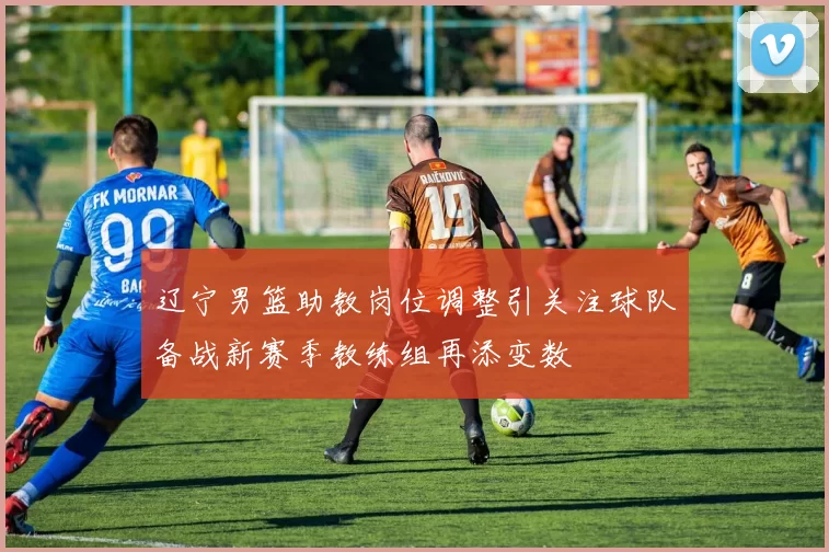 辽宁男篮助教岗位调整引关注球队备战新赛季教练组再添变数