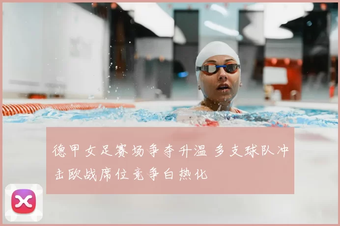 德甲女足赛场争夺升温 多支球队冲击欧战席位竞争白热化