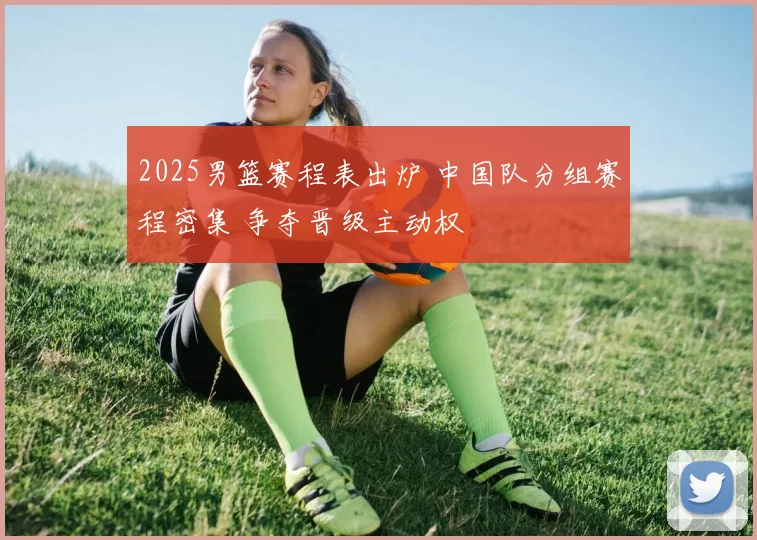 2025男篮赛程表出炉 中国队分组赛程密集 争夺晋级主动权