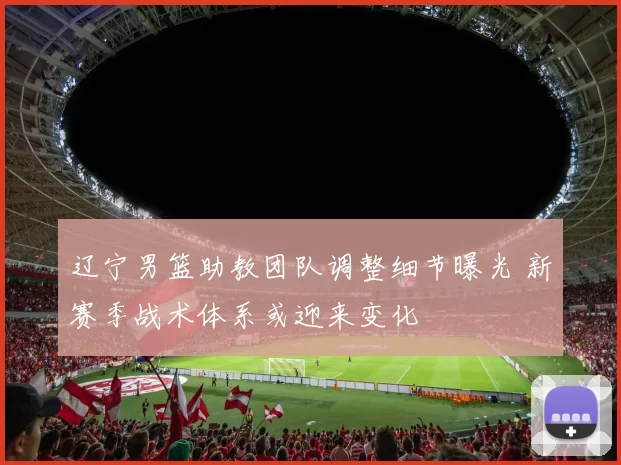 辽宁男篮助教团队调整细节曝光 新赛季战术体系或迎来变化