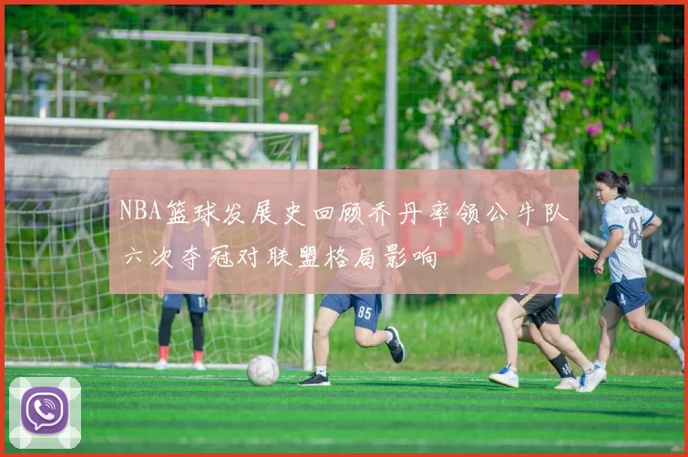NBA篮球发展史回顾乔丹率领公牛队六次夺冠对联盟格局影响