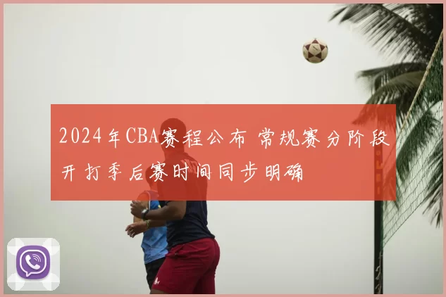 2024年CBA赛程公布 常规赛分阶段开打季后赛时间同步明确