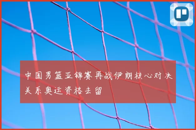中国男篮亚锦赛再战伊朗核心对决关系奥运资格去留