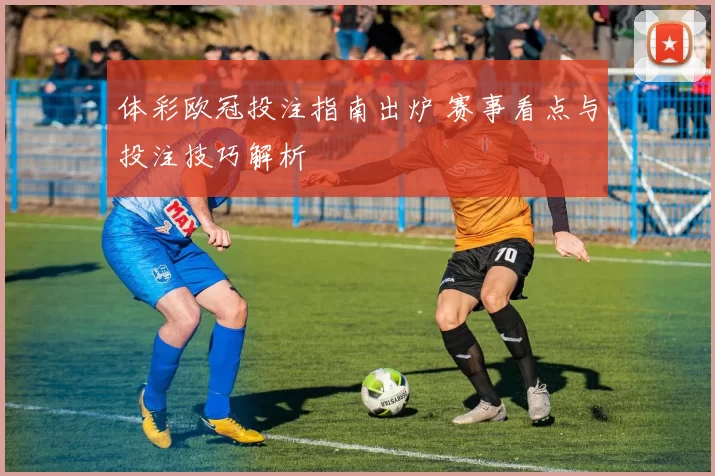体彩欧冠投注指南出炉 赛事看点与投注技巧解析