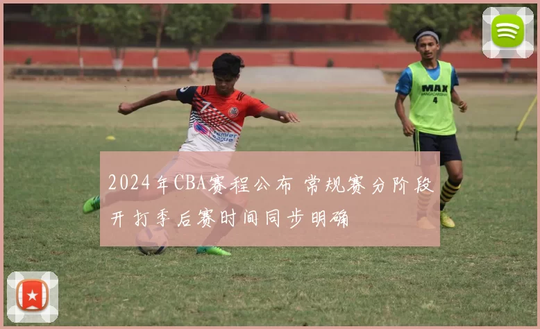 2024年CBA赛程公布 常规赛分阶段开打季后赛时间同步明确