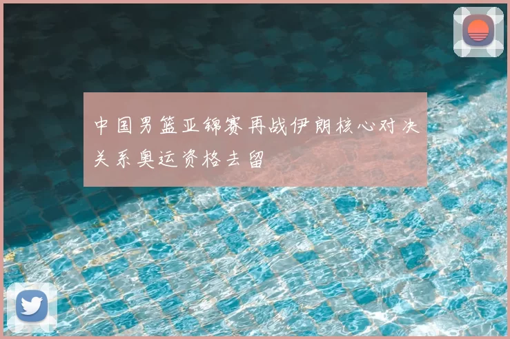 中国男篮亚锦赛再战伊朗核心对决关系奥运资格去留