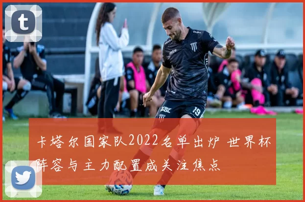 卡塔尔国家队2022名单出炉 世界杯阵容与主力配置成关注焦点