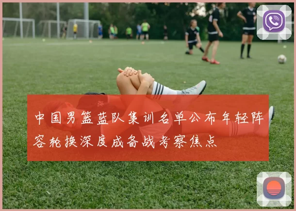 中国男篮蓝队集训名单公布年轻阵容轮换深度成备战考察焦点