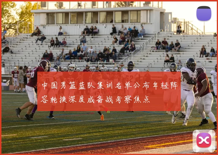 中国男篮蓝队集训名单公布年轻阵容轮换深度成备战考察焦点