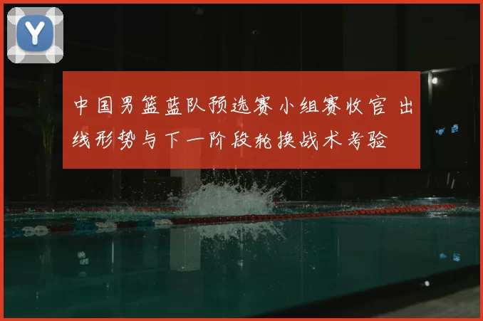 中国男篮蓝队预选赛小组赛收官 出线形势与下一阶段轮换战术考验