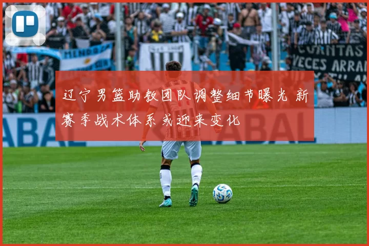 辽宁男篮助教团队调整细节曝光 新赛季战术体系或迎来变化