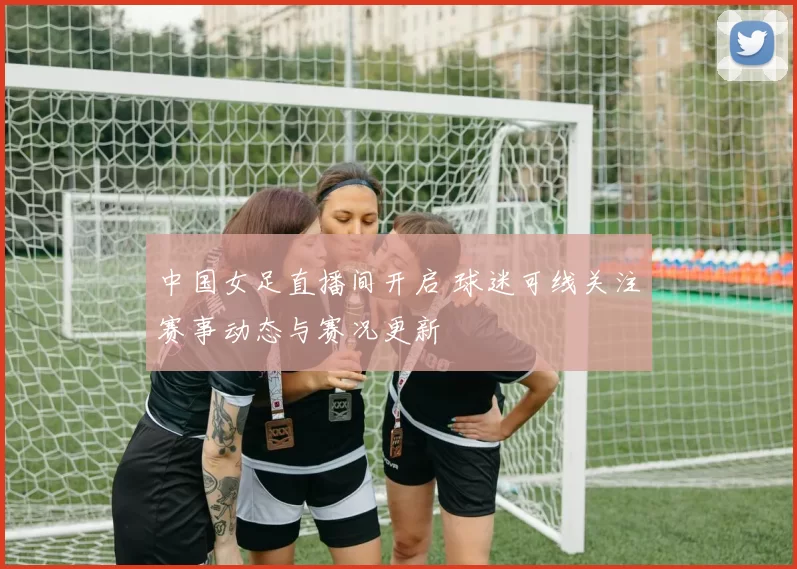 中国女足直播间开启 球迷可线关注赛事动态与赛况更新
