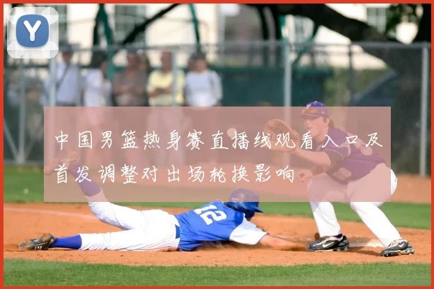 中国男篮热身赛直播线观看入口及首发调整对出场轮换影响