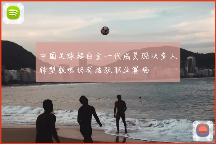 中国足球超白金一代成员现状多人转型教练仍有活跃职业赛场