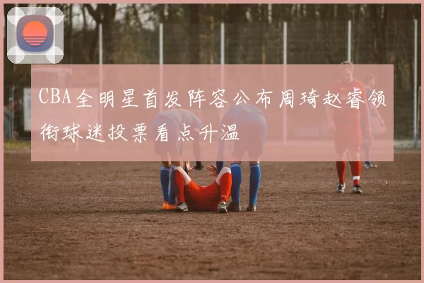 CBA全明星首发阵容公布周琦赵睿领衔球迷投票看点升温