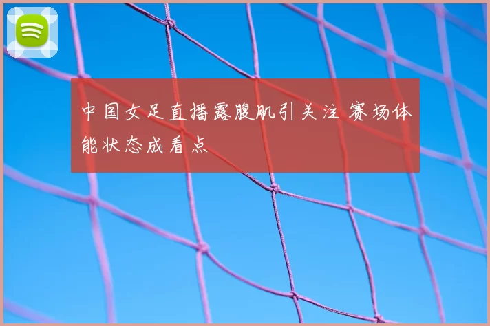 中国女足直播露腹肌引关注 赛场体能状态成看点