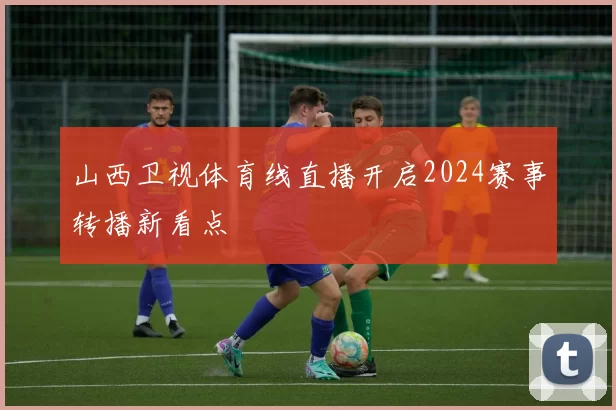 山西卫视体育线直播开启2024赛事转播新看点