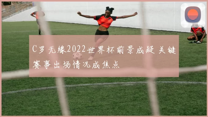 C罗无缘2022世界杯前景成疑 关键赛事出场情况成焦点