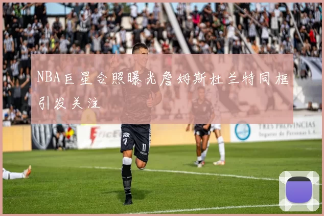NBA巨星合照曝光詹姆斯杜兰特同框引发关注