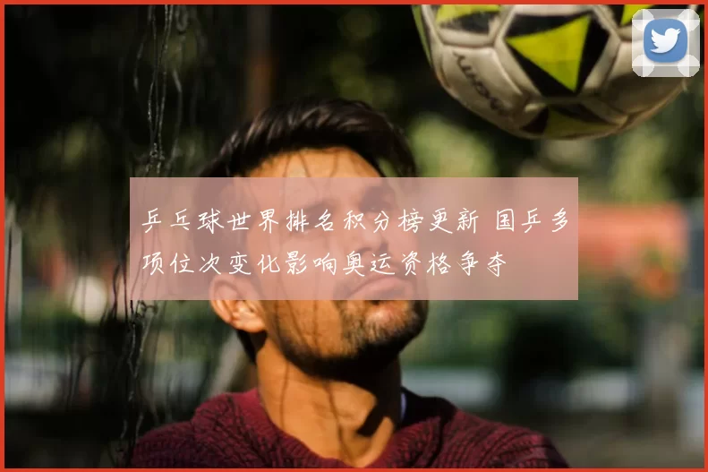乒乓球世界排名积分榜更新 国乒多项位次变化影响奥运资格争夺