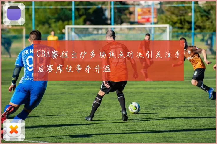 CBA赛程出炉多场焦点对决引关注季后赛席位争夺升温