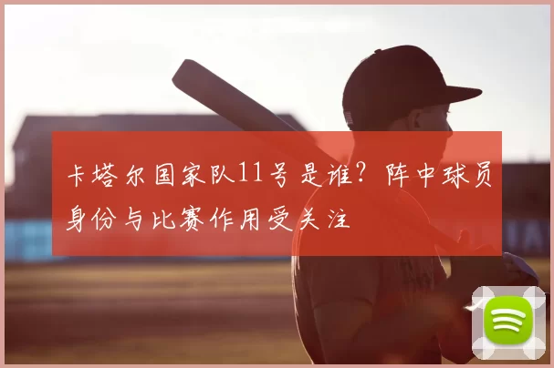卡塔尔国家队11号是谁？阵中球员身份与比赛作用受关注