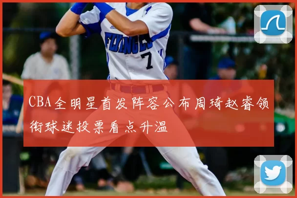 CBA全明星首发阵容公布周琦赵睿领衔球迷投票看点升温