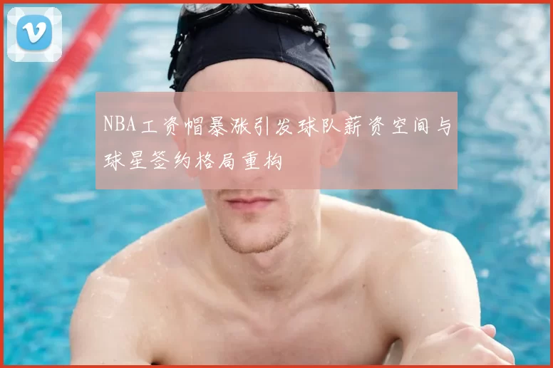 NBA工资帽暴涨引发球队薪资空间与球星签约格局重构