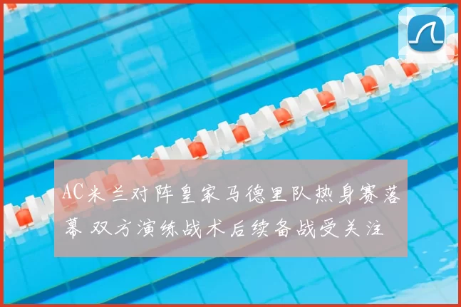 AC米兰对阵皇家马德里队热身赛落幕 双方演练战术后续备战受关注