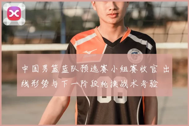 中国男篮蓝队预选赛小组赛收官 出线形势与下一阶段轮换战术考验