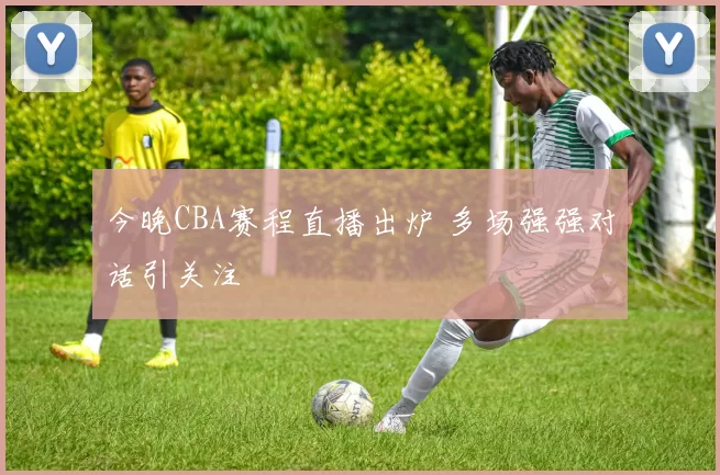 今晚CBA赛程直播出炉 多场强强对话引关注