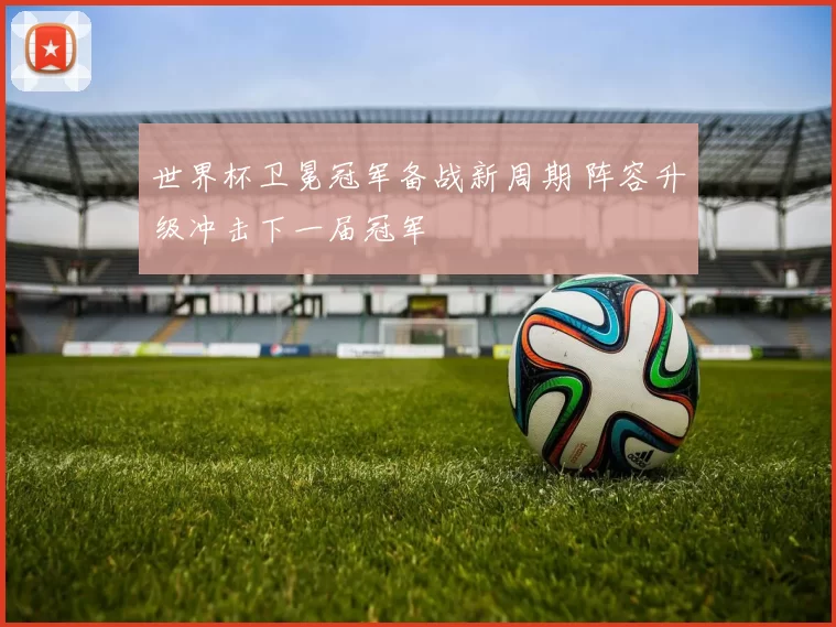 世界杯卫冕冠军备战新周期 阵容升级冲击下一届冠军